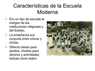 Características de la Escuela
Moderna
• Era un tipo de escuela al
margen de las
instituciones religiosas y
del Estado.
• La enseñanza era
conjunta entre chicos y
chicas
• Ofrecía clases para
adultos, charlas para
obreros y actividades
lúdicas como teatro
