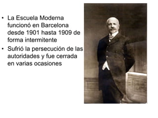 • La Escuela Moderna
funcionó en Barcelona
desde 1901 hasta 1909 de
forma intermitente
• Sufrió la persecución de las
autoridades y fue cerrada
en varias ocasiones