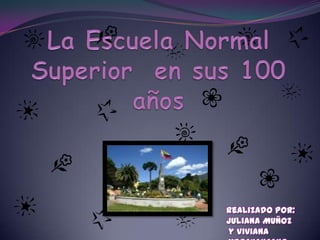 La Escuela Normal Superior  en sus 100 años   Realizado Por:  Juliana Muñoz   y Viviana Merchancano 