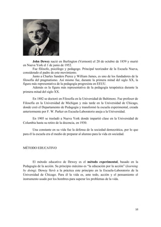 John Dewey nació en Burlington (Vermont) el 20 de octubre de 1859 y murió
en Nueva York el 1 de junio de 1952.
        Fue filósofo, psicólogo y pedagogo. Principal teorizador de la Escuela Nueva,
considerado el padre de este movimiento.
        Junto a Charles Sanders Pierce y William James, es uno de los fundadores de la
filosofía del pragmatismo. Así mismo fue, durante la primera mitad del siglo XX, la
figura más representativa de la pedagogía progresista en EEUU.
        Además es la figura más representativa de la pedagogía terapéutica durante la
primera mitad del siglo XX.

        En 1882 se doctoró en Filosofía en la Universidad de Baltimore. Fue profesor de
Filosofía en la Universidad de Michigan y más tarde en la Universidad de Chicago,
donde creó el Departamento de Pedagogía y transformó la escuela experimental, creada
anteriormente por F. W. Parker en Escuela-Laboratorio aneja a la Universidad.

     En 1905 se trasladó a Nueva York donde impartió clase en la Universidad de
Columbia hasta su retiro de la docencia, en 1930.

        Una constante en su vida fue la defensa de la sociedad democrática, por lo que
para él la escuela era el medio de preparar al alumno para la vida en sociedad.



MÉTODO EDUCATIVO



       El método educativo de Dewey es el método experimental, basado en la
Pedagogía de la acción. Su principio máximo es “la educación por la acción” (learning
by doing). Dewey llevó a la práctica este principio en la Escuela-Laboratorio de la
Universidad de Chicago. Para él la vida es, ante todo, acción y el pensamiento el
instrumento usado por los hombres para superar los problemas de la vida.




                                                                                    10
 