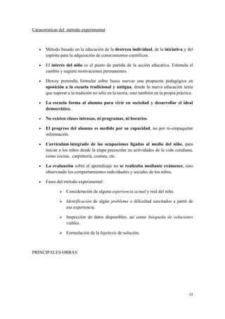 Caracerísticas del método experimental:



   •   Método basado en la educación de la destreza individual, de la iniciativa y del
       espíritu para la adquisición de conocimientos científicos.

   •   El interés del niño es el punto de partida de la acción educativa. Estimula el
       cambio y sugiere motivaciones permanentes.

   •   Dewey pretendía formular sobre bases nuevas una propuesta pedagógica en
       oposición a la escuela tradicional y antigua, donde la nueva educación tenía
       que superar a la tradición no sólo en la teoría, sino también en la propia práctica.

   •   La escuela forma al alumno para vivir en sociedad y desarrollar el ideal
       democrático.

   •   No existen clases intensas, ni programas, ni horarios.

   •   El progreso del alumno es medido por su capacidad, no por re-empaquetar
       información.

   •   Currículum integrado de las ocupaciones ligadas al medio del niño, para
       iniciar a los niños desde la etapa preescolar en actividades de la vida cotidiana,
       como cocina, carpintería, costura, etc.

   •   La evaluación sobre el aprendizaje no se realizaba mediante exámenes, sino
       observando los comportamientos individuales y sociales de los niños.

   •   Fases del método experimental:

                 Consideración de alguna experiencia actual y real del niño.

                 Identificación de algún problema o dificultad suscitados a partir de
                  esa experiencia.

                 Inspección de datos disponibles, así como búsqueda de soluciones
                  viables.

                 Formulación de la hipótesis de solución.



PRINCIPALES OBRAS




                                                                                        11
 