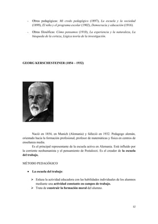 -   Obras pedagógicas: Mi credo pedagógico (1897), La escuela y la sociedad
       (1899), El niño y el programa escolar (1902), Democracia y educación (1916).

   -   Obras filosóficas: Cómo pensamos (1910), La experiencia y la naturaleza, La
       búsqueda de la certeza, Lógica teoría de la investigación.




GEORG KERSCHESTEINER (1854 – 1932)




        Nació en 1854, en Munich (Alemania) y falleció en 1932. Pedagogo alemán,
orientado hacia la formación profesional, profesor de matemáticas y física en centros de
enseñanza media.
        Es el principal representante de la escuela activa en Alemania. Está influido por
la corriente neohumanista y el pensamiento de Pestalozzi. Es el creador de la escuela
del trabajo.

MÉTODO PEDAGÓGICO

   •   La escuela del trabajo:

        Enlaza la actividad educadora con las habilidades individuales de los alumnos
         mediante una actividad constante en campos de trabajo.
        Trata de construir la formación moral del alumno.




                                                                                      12
 