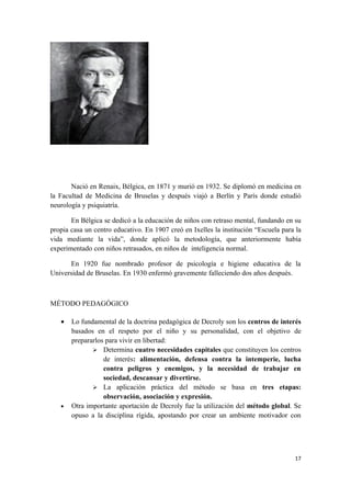 Nació en Renaix, Bélgica, en 1871 y murió en 1932. Se diplomó en medicina en
la Facultad de Medicina de Bruselas y después viajó a Berlín y París donde estudió
neurología y psiquiatría.

       En Bélgica se dedicó a la educación de niños con retraso mental, fundando en su
propia casa un centro educativo. En 1907 creó en Ixelles la institución “Escuela para la
vida mediante la vida”, donde aplicó la metodología, que anteriormente había
experimentado con niños retrasados, en niños de inteligencia normal.

      En 1920 fue nombrado profesor de psicología e higiene educativa de la
Universidad de Bruselas. En 1930 enfermó gravemente falleciendo dos años después.



MÉTODO PEDAGÓGICO

   •   Lo fundamental de la doctrina pedagógica de Decroly son los centros de interés
       basados en el respeto por el niño y su personalidad, con el objetivo de
       prepararlos para vivir en libertad:
               Determina cuatro necesidades capitales que constituyen los centros
                  de interés: alimentación, defensa contra la intemperie, lucha
                  contra peligros y enemigos, y la necesidad de trabajar en
                  sociedad, descansar y divertirse.
               La aplicación práctica del método se basa en tres etapas:
                  observación, asociación y expresión.
   •   Otra importante aportación de Decroly fue la utilización del método global. Se
       opuso a la disciplina rígida, apostando por crear un ambiente motivador con




                                                                                     17
 