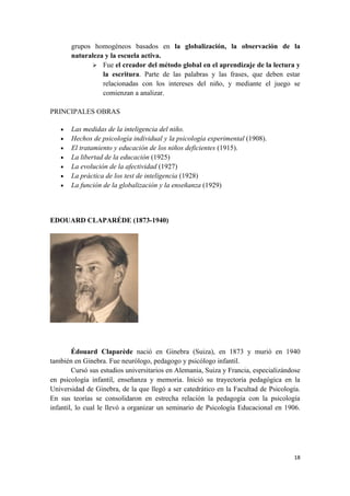 grupos homogéneos basados en la globalización, la observación de la
       naturaleza y la escuela activa.
              Fue el creador del método global en el aprendizaje de la lectura y
                 la escritura. Parte de las palabras y las frases, que deben estar
                 relacionadas con los intereses del niño, y mediante el juego se
                 comienzan a analizar.

PRINCIPALES OBRAS

   •   Las medidas de la inteligencia del niño.
   •   Hechos de psicología individual y la psicología experimental (1908).
   •   El tratamiento y educación de los niños deficientes (1915).
   •   La libertad de la educación (1925)
   •   La evolución de la afectividad (1927)
   •   La práctica de los test de inteligencia (1928)
   •   La función de la globalización y la enseñanza (1929)



EDOUARD CLAPARÉDE (1873-1940)




        Édouard Claparède nació en Ginebra (Suiza), en 1873 y murió en 1940
también en Ginebra. Fue neurólogo, pedagogo y psicólogo infantil.
        Cursó sus estudios universitarios en Alemania, Suiza y Francia, especializándose
en psicología infantil, enseñanza y memoria. Inició su trayectoria pedagógica en la
Universidad de Ginebra, de la que llegó a ser catedrático en la Facultad de Psicología.
En sus teorías se consolidaron en estrecha relación la pedagogía con la psicología
infantil, lo cual le llevó a organizar un seminario de Psicología Educacional en 1906.




                                                                                     18
 
