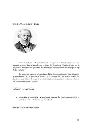 HENRY WALLON (1879-1962)




       Nació en parís en 1879 y murió en 1962. Se graduó en filosofía, medicina y de
doctoró en letras. Fue un psicólogo y profesor del Colegio de Francia, director de la
Escuela de Altos Estudios y director del Instituto de Investigaciones Psicobiológicas del
Niño, en París.

       Sus primeros trabajos se orientaron hacia la psicopatología, para centrarse
posteriormente en la psicología infantil y la orientación. Su marco teórico se
fundamenta en la filosofía marxista y, más concretamente, en el materialismo dialéctico,
en lo que coincide con Vygostky.



MÉTODO PEDAGÓGICO



   •   Estudio de la conciencia y el desarrollo humano: las condiciones orgánicas y
       sociales del niño determinan su personalidad.



CONCEPTO DE DESARROLLO




                                                                                      20
 