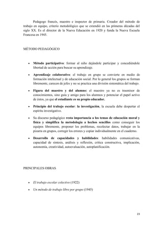 Pedagogo francés, maestro e inspector de primaria. Creador del método de
trabajo en equipo, criterio metodológico que se extendió en las primeras décadas del
siglo XX. Es el director de la Nueva Educación en 1920 y funda la Nueva Escuela
Francesa en 1945.



MÉTODO PEDAGÓGICO



   •   Método participativo: formar al niño dejándole participar y concediéndole
       libertad de acción para buscar su aprendizaje.

   •   Aprendizaje colaborativo: el trabajo en grupo se convierte en medio de
       formación intelectual y de educación social. Por lo general los grupos se forman
       libremente, carecen de jefes y no se practica una división sistemática del trabajo.

   •   Figura del maestro y del alumno: el maestro ya no es trasmisor de
       conocimientos, sino guía y amigo para los alumnos y potenciar el papel activo
       de éstos, ya que el estudiante es su propio educador.

   •   Principio del trabajo escolar: la investigación, la escuela debe despertar el
       espíritu investigativo.

   •   Su discurso pedagógico resta importancia a los temas de educación moral y
       física y simplifica la metodología a hechos sencillos como conseguir los
       equipos libremente, proponer los problemas, recolectar datos, trabajar en la
       pizarra en grupos, corregir los errores y copiar individualmente en el cuaderno.

   •   Desarrollo de capacidades y habilidades: habilidades comunicativas,
       capacidad de síntesis, análisis y reflexión, crítica constructiva, implicación,
       autonomía, creatividad, autoevaluación, autoplanificación.




PRINCIPALES OBRAS



   •   El trabajo escolar colectivo (1922)

   •   Un método de trabajo libre por grupo (1945)




                                                                                       23
 