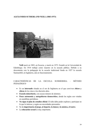 ALEXANDER SUTHERLAND NEILL (1883-1973)




       Neill nació en 1883, en Escocia, y murió en 1973. Estudió en la Universidad de
Edimburgo. En 1914 trabajó como maestro en la escuela pública. Debido a su
descontento con la pedagogía de la escuela tradicional funda en 1927 la escuela
Summerhill, en Inglaterra, aún en funcionamiento.



CARACTERÍSTICAS          DE     LA    ESCUELA        SUMMERHILL         –    MÉTODO
PEDAGÓGICO

   •   Es un internado situado en el sur de Inglaterra en el que conviven chicos y
       chicas de los cinco a los dieciséis años.
   •   Escuela minoritaria, con escaso número de alumnos.
   •   Posee autonomía y autogobierno democrático, donde las reglas son votadas
       en asambleas periódicas.
   •   No sigue el plan de estudios oficial. El niño debe poder explorar y participar en
       lo que le interese y según sus necesidades personales.
   •   Se da importancia al juego, al deporte, la danza y la música, el teatro.
   •   La educación sexual es muy importante.




                                                                                     24
 