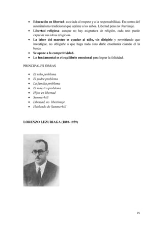 •   Educación en libertad: asociada al respeto y a la responsabilidad. En contra del
      autoritarismo tradicional que oprime a los niños. Libertad pero no libertinaje.
  •   Libertad religiosa: aunque no hay asignatura de religión, cada uno puede
      expresar sus ideas religiosas.
  •   La labor del maestro es ayudar al niño, sin dirigirle y permitiendo que
      investigue, no obligarle a que haga nada sino darle enseñanza cuando él la
      busca.
  •   Se opone a la competitividad.
  •   Lo fundamental es el equilibrio emocional para lograr la felicidad.

PRINCIPALES OBRAS

  •   El niño problema
  •   El padre problema
  •   La familia problema
  •   El maestro problema
  •   Hijos en libertad
  •   Summerhill
  •   Libertad, no libertinaje.
  •   Hablando de Summerhill



LORENZO LUZURIAGA (1889-1959)




                                                                                   25
 