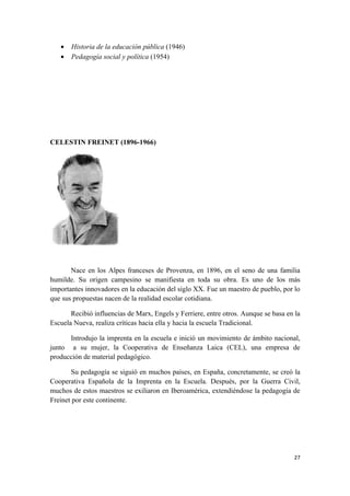 •   Historia de la educación pública (1946)
   •   Pedagogía social y política (1954)




CELESTIN FREINET (1896-1966)




       Nace en los Alpes franceses de Provenza, en 1896, en el seno de una familia
humilde. Su origen campesino se manifiesta en toda su obra. Es uno de los más
importantes innovadores en la educación del siglo XX. Fue un maestro de pueblo, por lo
que sus propuestas nacen de la realidad escolar cotidiana.

       Recibió influencias de Marx, Engels y Ferriere, entre otros. Aunque se basa en la
Escuela Nueva, realiza críticas hacia ella y hacia la escuela Tradicional.

      Introdujo la imprenta en la escuela e inició un movimiento de ámbito nacional,
junto a su mujer, la Cooperativa de Enseñanza Laica (CEL), una empresa de
producción de material pedagógico.

       Su pedagogía se siguió en muchos países, en España, concretamente, se creó la
Cooperativa Española de la Imprenta en la Escuela. Después, por la Guerra Civil,
muchos de estos maestros se exiliaron en Iberoamérica, extendiéndose la pedagogía de
Freinet por este continente.




                                                                                     27
 