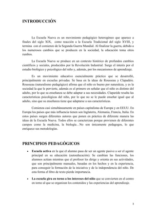 INTRODUCCIÓN


        La Escuela Nueva es un movimiento pedagógico heterogéneo que aparece a
finales del siglo XIX, como reacción a la Escuela Tradicional del siglo XVIII, y
termina con el comienzo de la Segunda Guerra Mundial. Al finalizar la guerra, debido a
los numerosos cambios que se producen en la sociedad, la educación toma otros
rumbos.

        La Escuela Nueva se produce en un contexto histórico de profundos cambios
científicos y sociales, producidos por la Revolución Industrial. Surge el interés por el
estudio biológico y psicológico del niño y, además, por los mecanismos de aprendizaje.

        Es un movimiento educativo esencialmente práctico que se desarrolló,
principalmente en escuelas privadas. Se basa en la ideas de Rousseau y Clapadère.
Rousseau (naturalismo pedagógico) afirma que el niño es bueno por naturaleza, y es la
sociedad la que le pervierte, además es el primero en señalar que el niño es distinto del
adulto, por lo que su enseñanza se debe adaptar a sus necesidades. Claparède resalta las
características psicológicas del niño, por lo que no se le puede enseñar igual que al
adulto, sino que su enseñanza tiene que adaptarse a sus características.

       Comienza casi simultáneamente en países capitalistas de Europa y en EEUU. En
Europa los países que más influencia tienen son Inglaterra, Alemania, Francia, Italia. En
estos países surgen diferentes autores que ponen en práctica de diferente manera las
ideas de la Escuela Nueva. Todos ellos se caracterizan porque provienen de diferentes
campos como la medicina, la biología…No son únicamente pedagogos, lo que
enriquece sus metodologías.



PRINCIPIOS PEDAGÓGICOS
   •   Escuela activa en la que el alumno pasa de ser un agente pasivo a ser el agente
       principal en su educación (autoeducación). Se cambian las funciones, los
       alumnos actúan mientras que el profesor les dirige y orienta en sus actividades,
       que son principalmente manuales, basadas en los hechos y en la experiencia,
       para conseguir la formación de la iniciativa y de la independencia del niño. De
       esta forma el libro de texto pierde importancia.

   •   La escuela gira en torno a los intereses del niño que se convierten en el centro
       en torno al que se organizan los contenidos y las experiencias del aprendizaje.




                                                                                       3
 