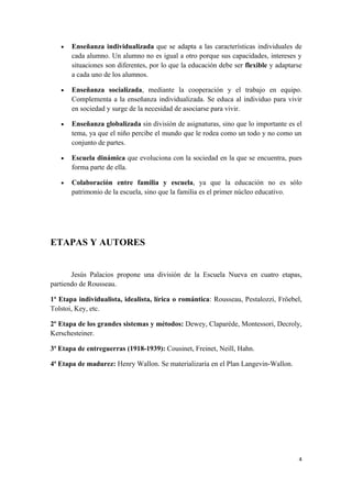 •   Enseñanza individualizada que se adapta a las características individuales de
       cada alumno. Un alumno no es igual a otro porque sus capacidades, intereses y
       situaciones son diferentes, por lo que la educación debe ser flexible y adaptarse
       a cada uno de los alumnos.

   •   Enseñanza socializada, mediante la cooperación y el trabajo en equipo.
       Complementa a la enseñanza individualizada. Se educa al individuo para vivir
       en sociedad y surge de la necesidad de asociarse para vivir.

   •   Enseñanza globalizada sin división de asignaturas, sino que lo importante es el
       tema, ya que el niño percibe el mundo que le rodea como un todo y no como un
       conjunto de partes.

   •   Escuela dinámica que evoluciona con la sociedad en la que se encuentra, pues
       forma parte de ella.

   •   Colaboración entre familia y escuela, ya que la educación no es sólo
       patrimonio de la escuela, sino que la familia es el primer núcleo educativo.




ETAPAS Y AUTORES


       Jesús Palacios propone una división de la Escuela Nueva en cuatro etapas,
partiendo de Rousseau.

1ª Etapa individualista, idealista, lírica o romántica: Rousseau, Pestalozzi, Fröebel,
Tolstoi, Key, etc.

2º Etapa de los grandes sistemas y métodos: Dewey, Claparéde, Montessori, Decroly,
Kerschesteiner.

3ª Etapa de entreguerras (1918-1939): Cousinet, Freinet, Neill, Hahn.

4ª Etapa de madurez: Henry Wallon. Se materializaría en el Plan Langevin-Wallon.




                                                                                      4
 