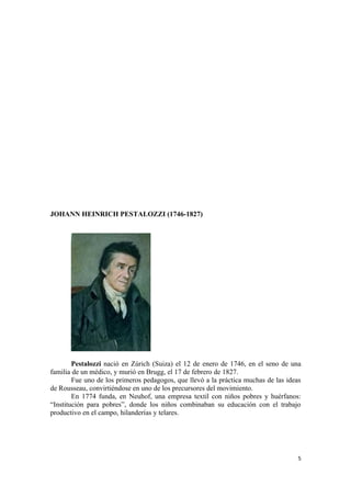 JOHANN HEINRICH PESTALOZZI (1746-1827)




        Pestalozzi nació en Zúrich (Suiza) el 12 de enero de 1746, en el seno de una
familia de un médico, y murió en Brugg, el 17 de febrero de 1827.
        Fue uno de los primeros pedagogos, que llevó a la práctica muchas de las ideas
de Rousseau, convirtiéndose en uno de los precursores del movimiento.
        En 1774 funda, en Neuhof, una empresa textil con niños pobres y huérfanos:
“Institución para pobres”, donde los niños combinaban su educación con el trabajo
productivo en el campo, hilanderías y telares.




                                                                                     5
 