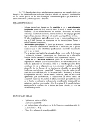 En 1799, Pestalozzi comienza a trabajar como maestro en una escuela pública en
Burgdorf. En 1800 funda una institución educativa privada, un internado, en el castillo
de esa ciudad, pero a los tres años le obligan a abandonarlo por lo que lo traslada a
Münchenbuchsee y al año siguiente a Yverdon.

IDEAS PEDAGÓGICAS

          •    Método pedagógico basado en la intuición y en el entendimiento
               progresivo, desde lo fácil hasta lo difícil y desde lo simple a lo más
               complejo. De esta forma enseñaba los números, las formas; por medio
               del dibujo enseñaba la escritura, para la enseñanza del lenguaje aplicaba
               la psicología, pasando del sonido a la palabra y de la palabra a la frase.
          •    El niño es activo por naturaleza, por lo que el maestro debe promover
               esa actividad basando su enseñanza en las características físicas y
               psicológicas de los alumnos.
          •    Naturalismo pedagógico: al igual que Rousseau, Pestalozzi defendía
               que la educación debe estar en armonía con la naturaleza, por lo que es
               necesario que el niño esté libre y pueda actuar a su modo, en contacto
               con lo que le rodea.
          •    Fue el primero en incluir la educación física como medio de fortaleza
               y resistencia corporal, y como parte muy importante de la educación
               integral, que incluye tanto lo espiritual como lo puramente corporal.
          •    Teoría de la Educación elemental: partir de la educación de las
               experiencias, intereses y actividades educativas. No enseñar nada que los
               niños no pudiesen ver (Rousseau). Para él la finalidad principal de la
               enseñanza no era la adquisición de conocimientos y aptitudes, sino el
               desarrollo de las fuerzas de su inteligencia, divididas en capacidad
               intelectual, sentimientos y moralidad. Pestalozzi, hace dos siglos, fue el
               gran precursor del desarrollo de las capacidades, destrezas y actitudes
               (competencias básicas).Con esta teoría, Pestalozzi, pone en práctica el
               aprendizaje por colaboración; la coeducación de ambos sexos; la
               educación creativa y productiva; la educación social, que debe iniciarse
               en la familia y continuarse en la escuela, considerando fundamental las
               relaciones afectivas entre madre e hijo; la práctica de la escuela-trabajo,
               combinando la enseñanza de la lectura, escritura, cálculo, etc. con las
               actividades agrícolas.



PRINCIPALES OBRAS

           •   Vigilia de un solitario (1780)
           •   Una hoja suiza (1782)
           •   Mis indagaciones sobre el proceso de la Naturaleza en el desarrollo de
               la Humanidad (1797)
           •   Cómo Gertrudis enseña a sus hijos (1801)




                                                                                        6
 