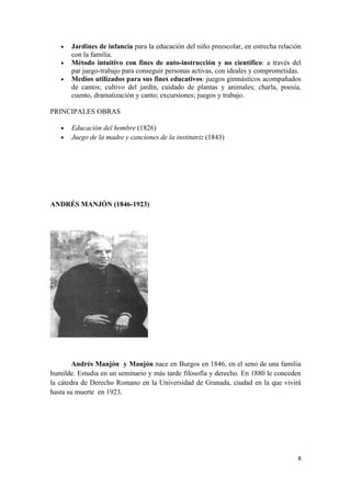 •   Jardines de infancia para la educación del niño preescolar, en estrecha relación
       con la familia.
   •   Método intuitivo con fines de auto-instrucción y no científico: a través del
       par juego-trabajo para conseguir personas activas, con ideales y comprometidas.
   •   Medios utilizados para sus fines educativos: juegos gimnásticos acompañados
       de cantos; cultivo del jardín, cuidado de plantas y animales; charla, poesía,
       cuento, dramatización y canto; excursiones; juegos y trabajo.

PRINCIPALES OBRAS

   •   Educación del hombre (1826)
   •   Juego de la madre y canciones de la institutriz (1843)




ANDRÉS MANJÓN (1846-1923)




        Andrés Manjón y Manjón nace en Burgos en 1846, en el seno de una familia
humilde. Estudia en un seminario y más tarde filosofía y derecho. En 1880 le conceden
la cátedra de Derecho Romano en la Universidad de Granada, ciudad en la que vivirá
hasta su muerte en 1923.




                                                                                     8
 
