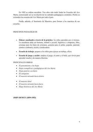 En 1885 se ordena sacerdote. Tres años más tarde funda las Escuelas del Ave
María, comenzando así su revolución de los métodos pedagógicos existentes. Pronto se
extienden las escuelas del Ave María por todo el país.

       Funda, además, el Seminario de Maestros, para formar a los maestros de sus
escuelas.



PRINCIPIOS PEDAGÓGICOS



   •   Educar enseñando a través de la práctica: los niños aprenden por sí mismos.
       La enseñanza debe ser humana, infantil o juvenil, higiénica o campestre, libre,
       cristiana para los hijos de cristianos, gratuita para el pobre, popular, paternal,
       común u ordinaria, social y coeducadora.

   •   Escuela de trabajo: prepara a los niños para ejercer un trabajo, oficio.

   •   Escuela de juego y acción: emplea el juego, el canto y el baile, que sirven para
       aprender mucho y de manera libertina.

PRINCIPALES OBRAS
   •   El pensamiento y las hojas
   •   Hojas evangélicas y pedagógicas del Ave María
   •   Hojas paterno escolares
   •   El catequista
   •   El maestro mirando hacia dentro

   •   El maestro ideal
   •   El maestro mirando hacia fuera
   •   Hojas históricas del Ave María




JOHN DEWEY (1859-1952)




                                                                                        9
 