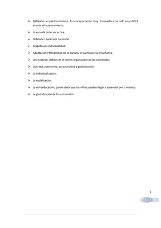  Defienden el paidocentrismo. Es una aportación muy innovadora, ha sido muy difícil
  asumir este pensamiento.

 La escuela debe ser activa.

 Defienden aprender haciendo.

 Respeto a la individualidad.

 Adaptación y flexibilidad de la escuela, el currículo y la enseñanza.

 Los intereses deben ser el centro organizador de los contenidos.

 Libertad, autonomía, autoactividad y globalización.

 La individualización.

 La socialización.

 La Autoeducación, quiere decir que los niños pueden llegar a aprender por sí mismos.

 La globalización de los contenidos.




                                                                                         3
 
