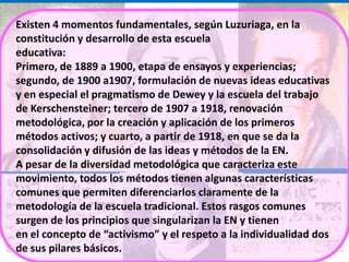 Existen 4 momentos fundamentales, según Luzuriaga, en la
constitución y desarrollo de esta escuela
educativa:
Primero, de 1889 a 1900, etapa de ensayos y experiencias;
segundo, de 1900 a1907, formulación de nuevas ideas educativas
y en especial el pragmatismo de Dewey y la escuela del trabajo
de Kerschensteiner; tercero de 1907 a 1918, renovación
metodológica, por la creación y aplicación de los primeros
métodos activos; y cuarto, a partir de 1918, en que se da la
consolidación y difusión de las ideas y métodos de la EN.
A pesar de la diversidad metodológica que caracteriza este
movimiento, todos los métodos tienen algunas características
comunes que permiten diferenciarlos claramente de la
metodología de la escuela tradicional. Estos rasgos comunes
surgen de los principios que singularizan la EN y tienen
en el concepto de “activismo” y el respeto a la individualidad dos
de sus pilares básicos.
 