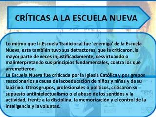CRÍTICAS A LA ESCUELA NUEVA

Lo mismo que la Escuela Tradicional fue 'enemiga' de la Escuela
Nueva, esta también tuvo sus detractores, que la criticaron, la
mayor parte de veces injustificadamente, desvirtuando o
malinterpretando sus principios fundamentales, contra los que
arremetieron.
La Escuela Nueva fue criticada por la Iglesia Católica y por grupos
reaccionarios a causa de lacoeducación de niños y niñas y de su
laicismo. Otros grupos, profesionales o políticos, criticaron su
supuesto antiintelectualismo o el abuso de los sentidos y la
actividad, frente a la disciplina, la memorización y el control de la
inteligencia y la voluntad.
 