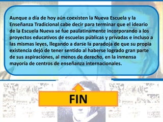 Aunque a día de hoy aún coexisten la Nueva Escuela y la
Enseñanza Tradicional cabe decir para terminar que el ideario
de la Escuela Nueva se fue paulatinamente incorporando a los
proyectos educativos de escuelas públicas y privadas e incluso a
las mismas leyes, llegando a darse la paradoja de que su propia
existencia dejó de tener sentido al haberse logrado gran parte
de sus aspiraciones, al menos de derecho, en la inmensa
mayoría de centros de enseñanza internacionales.




                          FIN
 