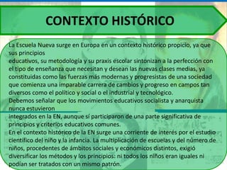 CONTEXTO HISTÓRICO
La Escuela Nueva surge en Europa en un contexto histórico propicio, ya que
sus principios
educativos, su metodología y su praxis escolar sintonizan a la perfección con
el tipo de enseñanza que necesitan y desean las nuevas clases medias, ya
constituidas como las fuerzas más modernas y progresistas de una sociedad
que comienza una imparable carrera de cambios y progreso en campos tan
diversos como el político y social o el industrial y tecnológico.
Debemos señalar que los movimientos educativos socialista y anarquista
nunca estuvieron
integrados en la EN, aunque sí participaron de una parte significativa de
principios y criterios educativos comunes.
En el contexto histórico de la EN surge una corriente de interés por el estudio
científico del niño y la infancia. La multiplicación de escuelas y del número de
niños, procedentes de ámbitos sociales y económicos distintos, exigió
diversificar los métodos y los principios: ni todos los niños eran iguales ni
podían ser tratados con un mismo patrón.
 