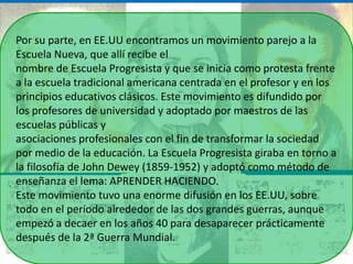 Por su parte, en EE.UU encontramos un movimiento parejo a la
Escuela Nueva, que allí recibe el
nombre de Escuela Progresista y que se inicia como protesta frente
a la escuela tradicional americana centrada en el profesor y en los
principios educativos clásicos. Este movimiento es difundido por
los profesores de universidad y adoptado por maestros de las
escuelas públicas y
asociaciones profesionales con el fin de transformar la sociedad
por medio de la educación. La Escuela Progresista giraba en torno a
la filosofía de John Dewey (1859-1952) y adoptó como método de
enseñanza el lema: APRENDER HACIENDO.
Este movimiento tuvo una enorme difusión en los EE.UU, sobre
todo en el período alrededor de las dos grandes guerras, aunque
empezó a decaer en los años 40 para desaparecer prácticamente
después de la 2ª Guerra Mundial.
 