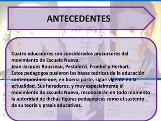 ANTECEDENTES


Cuatro educadores son considerados precursores del
movimiento de Escuela Nueva:
Jean-Jacques Rousseau, Pestalozzi, Froebel y Herbart.
Estos pedagogos pusieron las bases teóricas de la educación
contemporánea que, en buena parte, sigue vigente en la
actualidad. Sus herederos, y muy especialmente el
movimiento de Escuela Nueva, reconocerán en todo momento
la autoridad de dichas figuras pedagógicas como el sustento
de su teoría y praxis educativas.
 