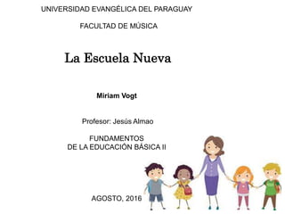UNIVERSIDAD EVANGÉLICA DEL PARAGUAY
FACULTAD DE MÚSICA
La Escuela Nueva
Miriam Vogt
Profesor: Jesús Almao
FUNDAMENTOS
DE LA EDUCACIÓN BÁSICA II
AGOSTO, 2016
 