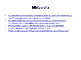 Bibliografía
• http://brevehistoriadelapedagogia.blogspot.com/p/escuela-activa-o-escuela-nueva.html
• https://pedagogiayescuelasnuevas.wordpress.com/about/
• http://de.slideshare.net/javiertabascogarcia/principales-autores-escuela-nueva
• http://de.slideshare.net/kael1985/teorias-educativas-la-escuela-nueva
• http://utajineduca.blogspot.com/2007/07/adolphe-ferriere-1879-1960.html
• https://es.wikipedia.org/wiki/Alexander_Sutherland_Neill
• http://www.eduinnova.es/mar09/principios%20de%20la%20escuela%20nueva.pdf
 