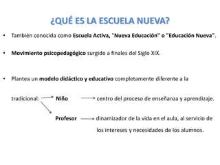 ¿QUÉ ES LA ESCUELA NUEVA?
• También conocida como Escuela Activa, "Nueva Educación" o "Educación Nueva".
• Movimiento psicopedagógico surgido a finales del Siglo XIX.
• Plantea un modelo didáctico y educativo completamente diferente a la
tradicional: Niño centro del proceso de enseñanza y aprendizaje.
Profesor dinamizador de la vida en el aula, al servicio de
los intereses y necesidades de los alumnos.
 