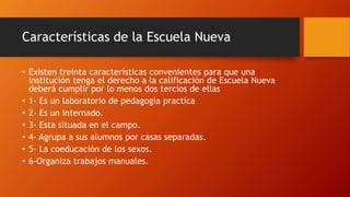 Características de la Escuela Nueva
• Existen treinta características convenientes para que una
institución tenga el derecho a la calificación de Escuela Nueva
deberá cumplir por lo menos dos tercios de ellas
• 1- Es un laboratorio de pedagogía practica
• 2- Es un internado.
• 3- Esta situada en el campo.
• 4- Agrupa a sus alumnos por casas separadas.
• 5- La coeducación de los sexos.
• 6-Organiza trabajos manuales.
 