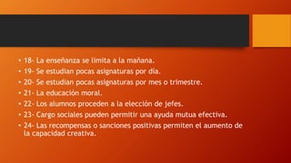 • 18- La enseñanza se limita a la mañana.
• 19- Se estudian pocas asignaturas por día.
• 20- Se estudian pocas asignaturas por mes o trimestre.
• 21- La educación moral.
• 22- Los alumnos proceden a la elección de jefes.
• 23- Cargo sociales pueden permitir una ayuda mutua efectiva.
• 24- Las recompensas o sanciones positivas permiten el aumento de
la capacidad creativa.
 