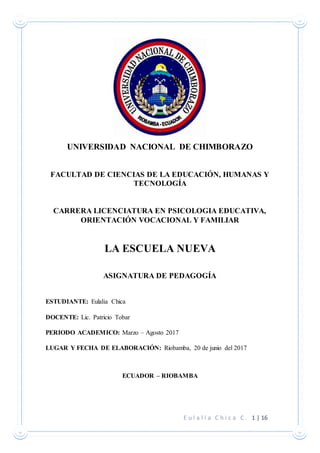 E u l a l i a C h i c a C . 1 | 16
UNIVERSIDAD NACIONAL DE CHIMBORAZO
FACULTAD DE CIENCIAS DE LA EDUCACIÓN, HUMANAS Y
TECNOLOGÍA
CARRERA LICENCIATURA EN PSICOLOGIA EDUCATIVA,
ORIENTACIÓN VOCACIONAL Y FAMILIAR
LA ESCUELA NUEVA
ASIGNATURA DE PEDAGOGÍA
ESTUDIANTE: Eulalia Chica
DOCENTE: Lic. Patricio Tobar
PERIODO ACADEMICO: Marzo – Agosto 2017
LUGAR Y FECHA DE ELABORACIÓN: Riobamba, 20 de junio del 2017
ECUADOR – RIOBAMBA
 