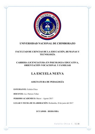 E u l a l i a C h i c a C . 1 | 16
UNIVERSIDAD NACIONAL DE CHIMBORAZO
FACULTAD DE CIENCIAS DE LA EDUCACIÓN, HUMANAS Y
TECNOLOGÍA
CARRERA LICENCIATURA EN PSICOLOGIA EDUCATIVA,
ORIENTACIÓN VOCACIONAL Y FAMILIAR
LA ESCUELA NUEVA
ASIGNATURA DE PEDAGOGÍA
ESTUDIANTE: Eulalia Chica
DOCENTE: Lic. Patricio Tobar
PERIODO ACADEMICO: Marzo – Agosto 2017
LUGAR Y FECHA DE ELABORACIÓN: Riobamba, 20 de junio del 2017
ECUADOR – RIOBAMBA
 