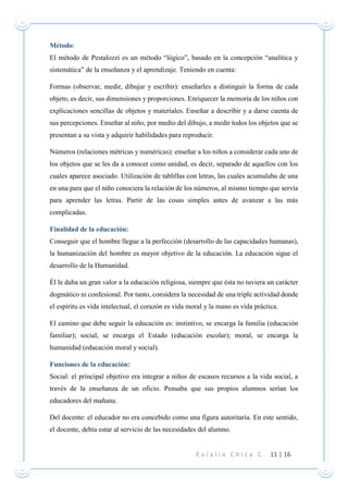 E u l a l i a C h i c a C . 11 | 16
Método:
El método de Pestalozzi es un método “lógico”, basado en la concepción “analítica y
sistemática” de la enseñanza y el aprendizaje. Teniendo en cuenta:
Formas (observar, medir, dibujar y escribir): enseñarles a distinguir la forma de cada
objeto, es decir, sus dimensiones y proporciones. Enriquecer la memoria de los niños con
explicaciones sencillas de objetos y materiales. Enseñar a describir y a darse cuenta de
sus percepciones. Enseñar al niño, por medio del dibujo, a medir todos los objetos que se
presentan a su vista y adquirir habilidades para reproducir.
Números (relaciones métricas y numéricas): enseñar a los niños a considerar cada uno de
los objetos que se les da a conocer como unidad, es decir, separado de aquellos con los
cuales aparece asociado. Utilización de tablillas con letras, las cuales acumulaba de una
en una para que el niño conociera la relación de los números, al mismo tiempo que servía
para aprender las letras. Partir de las cosas simples antes de avanzar a las más
complicadas.
Finalidad de la educación:
Conseguir que el hombre llegue a la perfección (desarrollo de las capacidades humanas),
la humanización del hombre es mayor objetivo de la educación. La educación sigue el
desarrollo de la Humanidad.
Él le daba un gran valor a la educación religiosa, siempre que ésta no tuviera un carácter
dogmático ni confesional. Por tanto, considera la necesidad de una triple actividad donde
el espíritu es vida intelectual, el corazón es vida moral y la mano es vida práctica.
El camino que debe seguir la educación es: instintivo, se encarga la familia (educación
familiar); social, se encarga el Estado (educación escolar); moral, se encarga la
humanidad (educación moral y social).
Funciones de la educación:
Social: el principal objetivo era integrar a niños de escasos recursos a la vida social, a
través de la enseñanza de un oficio. Pensaba que sus propios alumnos serían los
educadores del mañana.
Del docente: el educador no era concebido como una figura autoritaria. En este sentido,
el docente, debía estar al servicio de las necesidades del alumno.
 