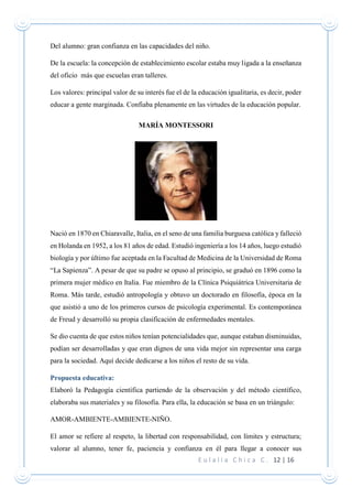 E u l a l i a C h i c a C . 12 | 16
Del alumno: gran confianza en las capacidades del niño.
De la escuela: la concepción de establecimiento escolar estaba muy ligada a la enseñanza
del oficio más que escuelas eran talleres.
Los valores: principal valor de su interés fue el de la educación igualitaria, es decir, poder
educar a gente marginada. Confiaba plenamente en las virtudes de la educación popular.
MARÍA MONTESSORI
Nació en 1870 en Chiaravalle, Italia, en el seno de una familia burguesa católica y falleció
en Holanda en 1952, a los 81 años de edad. Estudió ingeniería a los 14 años, luego estudió
biología y por último fue aceptada en la Facultad de Medicina de la Universidad de Roma
“La Sapienza”. A pesar de que su padre se opuso al principio, se graduó en 1896 como la
primera mujer médico en Italia. Fue miembro de la Clínica Psiquiátrica Universitaria de
Roma. Más tarde, estudió antropología y obtuvo un doctorado en filosofía, época en la
que asistió a uno de los primeros cursos de psicología experimental. Es contemporánea
de Freud y desarrolló su propia clasificación de enfermedades mentales.
Se dio cuenta de que estos niños tenían potencialidades que, aunque estaban disminuidas,
podían ser desarrolladas y que eran dignos de una vida mejor sin representar una carga
para la sociedad. Aquí decide dedicarse a los niños el resto de su vida.
Propuesta educativa:
Elaboró la Pedagogía científica partiendo de la observación y del método científico,
elaboraba sus materiales y su filosofía. Para ella, la educación se basa en un triángulo:
AMOR-AMBIENTE-AMBIENTE-NIÑO.
El amor se refiere al respeto, la libertad con responsabilidad, con límites y estructura;
valorar al alumno, tener fe, paciencia y confianza en él para llegar a conocer sus
 