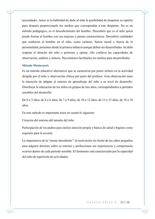 E u l a l i a C h i c a C . 13 | 16
necesidades. Amor es la habilidad de darle al niño la posibilidad de despertar su espíritu
para después proporcionarle los medios que correspondan a este despertar. No es un
método pedagógico, es el descubrimiento del hombre. Descubrió que es el niño quien
puede formar al hombre con sus mejores o peores características. Descubrió cualidades
que enaltecen al hombre en el niño, como carácter, fuerza moral y fuerza de la
personalidad, presentes desde la primera infancia aunque deben ser desarrolladas. Se debe
respetar el derecho del niño a protestar y opinar, ello conlleva las capacidades de
observación, análisis y síntesis. Necesitamos facilitarles los medios para desarrollarlas
Método Montessori:
Es un método educativo alternativo que se caracteriza por poner énfasis en la actividad
dirigida por el niño y observación clínica por parte del profesor. Esta observación tiene
la intención de adaptar el entorno de aprendizaje del niño a su nivel de desarrollo.
Distribuye la educación de los niños en grupos de tres años, correspondientes a períodos
sensibles del desarrollo:
De 0 a 3 años; de 4 a 6 años; de 7 a 9 años; de 10 a 12 años; de 13 a 15 años; de 16 a 18
años.
En este método es importante tener en cuenta lo siguiente:
Creación del entorno del tamaño del niño.
Participación de los padres para incluir atención propia y básica de salud e higiene como
requisito para la escuela.
La importancia de la “mente absorbente”: la motivación sin límite de los niños pequeños
para adquirir dominio sobre su entorno y perfeccionar sus experiencias y comprensión
ocurren dentro de cada periodo sensible. El fenómeno está caracterizado por la capacidad
del niño de repetición de actividades.
 