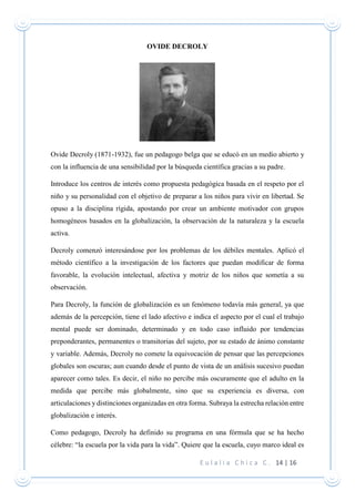E u l a l i a C h i c a C . 14 | 16
OVIDE DECROLY
Ovide Decroly (1871-1932), fue un pedagogo belga que se educó en un medio abierto y
con la influencia de una sensibilidad por la búsqueda científica gracias a su padre.
Introduce los centros de interés como propuesta pedagógica basada en el respeto por el
niño y su personalidad con el objetivo de preparar a los niños para vivir en libertad. Se
opuso a la disciplina rígida, apostando por crear un ambiente motivador con grupos
homogéneos basados en la globalización, la observación de la naturaleza y la escuela
activa.
Decroly comenzó interesándose por los problemas de los débiles mentales. Aplicó el
método científico a la investigación de los factores que puedan modificar de forma
favorable, la evolución intelectual, afectiva y motriz de los niños que sometía a su
observación.
Para Decroly, la función de globalización es un fenómeno todavía más general, ya que
además de la percepción, tiene el lado afectivo e indica el aspecto por el cual el trabajo
mental puede ser dominado, determinado y en todo caso influido por tendencias
preponderantes, permanentes o transitorias del sujeto, por su estado de ánimo constante
y variable. Además, Decroly no comete la equivocación de pensar que las percepciones
globales son oscuras; aun cuando desde el punto de vista de un análisis sucesivo puedan
aparecer como tales. Es decir, el niño no percibe más oscuramente que el adulto en la
medida que percibe más globalmente, sino que su experiencia es diversa, con
articulaciones y distinciones organizadas en otra forma. Subraya la estrecha relación entre
globalización e interés.
Como pedagogo, Decroly ha definido su programa en una fórmula que se ha hecho
célebre: “la escuela por la vida para la vida”. Quiere que la escuela, cuyo marco ideal es
 