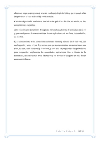 E u l a l i a C h i c a C . 15 | 16
el campo, tenga un programa de acuerdo con la psicología del niño y que responda a las
exigencias de la vida individual y social actuales.
Con este objeto debe suministrar una iniciación práctica a la vida por medio de dos
conocimientos esenciales:
a) El conocimiento por el niño, de su propia personalidad; la toma de conciencia de su yo
y, por consiguiente, de sus necesidades, de sus aspiraciones, de sus fines, en conclusión,
de su ideal.
b) El conocimiento de las condiciones del medio natural y humano en el cual vive, del
cual depende y sobre el cual debe actuar para que sus necesidades, sus aspiraciones, sus
fines, su ideal, sean accesibles y se realicen, y todo esto sin perjuicio de una preparación
para comprender ampliamente las necesidades, aspiraciones, fines e ideales de la
humanidad, las condiciones de su adaptación y los medios de cooperar en ella, de ser
consciente solidario.
 