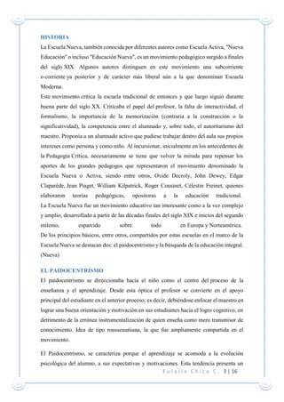 E u l a l i a C h i c a C . 3 | 16
HISTORIA
La Escuela Nueva, también conocida por diferentes autores como Escuela Activa, "Nueva
Educación" o incluso "Educación Nueva", es un movimiento pedagógico surgido a finales
del siglo XIX. Algunos autores distinguen en este movimiento una subcorriente
o corriente ya posterior y de carácter más liberal aún a la que denominan Escuela
Moderna.
Este movimiento critica la escuela tradicional de entonces y que luego siguió durante
buena parte del siglo XX. Criticaba el papel del profesor, la falta de interactividad, el
formalismo, la importancia de la memorización (contraria a la construcción o la
significatividad), la competencia entre el alumnado y, sobre todo, el autoritarismo del
maestro. Proponía a un alumnado activo que pudiese trabajar dentro del aula sus propios
intereses como persona y como niño. Al incursionar, inicialmente en los antecedentes de
la Pedagogía Crítica, necesariamente se tiene que volver la mirada para repensar los
aportes de los grandes pedagogos que representaron el movimiento denominado la
Escuela Nueva o Activa, siendo entre otros, Ovide Decroly, John Dewey, Edgar
Claparède, Jean Piaget, William Kilpatrick, Roger Cousinet, Célestin Freinet, quienes
elaboraron teorías pedagógicas, opositoras a la educación tradicional.
La Escuela Nueva fue un movimiento educativo tan interesante como a la vez complejo
y amplio, desarrollado a partir de las décadas finales del siglo XIX e inicios del segundo
milenio, esparcido sobre todo en Europa y Norteamérica.
De los principios básicos, entre otros, compartidos por estas escuelas en el marco de la
Escuela Nueva se destacan dos: el paidocentrismo y la búsqueda de la educación integral.
(Nueva)
EL PAIDOCENTRISMO
El paidocentrismo se direccionaba hacia el niño como el centro del proceso de la
enseñanza y el aprendizaje. Desde esta óptica el profesor se convierte en el apoyo
principal del estudiante en el anterior proceso; es decir, debiéndose enfocar el maestro en
lograr una buena orientación y motivación en sus estudiantes hacia el logro cognitivo, en
detrimento de la errónea instrumentalización de quien enseña como mero transmisor de
conocimiento. Idea de tipo rousseauniana, la que fue ampliamente compartida en el
movimiento.
El Paidocentrismo, se caracteriza porque el aprendizaje se acomoda a la evolución
psicológica del alumno, a sus expectativas y motivaciones. Esta tendencia presenta un
 