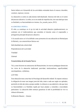 E u l a l i a C h i c a C . 4 | 16
fuerte énfasis en el desarrollo de las actividades orientadas hacia el conocer, descubrir,
construir, expresar y recrear.
La educación se centra en cada alumno individualizado. Intereses del niño en el centro
del proceso educativo. La niñez, no es un estado de imperfección, sino una edad que tiene
su finalidad y su funcionalidad en sí mismo. (La_escuela_nueva, 2012)
LA ESCUELA NUEVA
El niño, se constituye en el eje de toda la actividad educativa (paidocentrismo), en
contraste con el tradicionalismo que considera al docente como el responsable y
protagonista principal del proceso educativo.
A la escuela nueva se le ha definido como promotora de una educación en libertad para
la libertad, y sus características básicas son:
Individualidad más colectividad
Preponderancia de la actividad
Vitalidad
Libertad
Características de la Escuela Nueva:
Tal y como hicieron sus antecesores del Renacimiento, los nuevos pedagogos denuncian
los vicios de la educación tradicional: pasividad, intelectualismo, superficialidad,
enciclopedismo, verbalismo.
a) El Niño
Esta educación tiene como base la Psicología del desarrollo infantil. Se impone entonces
la obligación de tener una imagen justa del niño, tratar a cada uno según sus aptitudes,
permitirle al niño dar toda su propia medida. La infancia es una edad de la vida que tiene
su funcionalidad y su finalidad, regida por leyes propias y sometidas a necesidades
particulares. La educación debe entonces garantizar al niño la posibilidad de vivir su
infancia felizmente.
b) Relación Maestro – Alumno
 