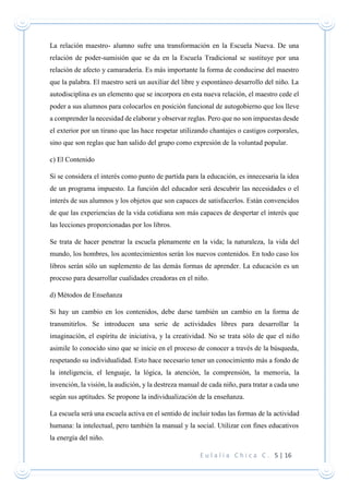 E u l a l i a C h i c a C . 5 | 16
La relación maestro- alumno sufre una transformación en la Escuela Nueva. De una
relación de poder-sumisión que se da en la Escuela Tradicional se sustituye por una
relación de afecto y camaradería. Es más importante la forma de conducirse del maestro
que la palabra. El maestro será un auxiliar del libre y espontáneo desarrollo del niño. La
autodisciplina es un elemento que se incorpora en esta nueva relación, el maestro cede el
poder a sus alumnos para colocarlos en posición funcional de autogobierno que los lleve
a comprender la necesidad de elaborar y observar reglas. Pero que no son impuestas desde
el exterior por un tirano que las hace respetar utilizando chantajes o castigos corporales,
sino que son reglas que han salido del grupo como expresión de la voluntad popular.
c) El Contenido
Si se considera el interés como punto de partida para la educación, es innecesaria la idea
de un programa impuesto. La función del educador será descubrir las necesidades o el
interés de sus alumnos y los objetos que son capaces de satisfacerlos. Están convencidos
de que las experiencias de la vida cotidiana son más capaces de despertar el interés que
las lecciones proporcionadas por los libros.
Se trata de hacer penetrar la escuela plenamente en la vida; la naturaleza, la vida del
mundo, los hombres, los acontecimientos serán los nuevos contenidos. En todo caso los
libros serán sólo un suplemento de las demás formas de aprender. La educación es un
proceso para desarrollar cualidades creadoras en el niño.
d) Métodos de Enseñanza
Si hay un cambio en los contenidos, debe darse también un cambio en la forma de
transmitirlos. Se introducen una serie de actividades libres para desarrollar la
imaginación, el espíritu de iniciativa, y la creatividad. No se trata sólo de que el niño
asimile lo conocido sino que se inicie en el proceso de conocer a través de la búsqueda,
respetando su individualidad. Esto hace necesario tener un conocimiento más a fondo de
la inteligencia, el lenguaje, la lógica, la atención, la comprensión, la memoria, la
invención, la visión, la audición, y la destreza manual de cada niño, para tratar a cada uno
según sus aptitudes. Se propone la individualización de la enseñanza.
La escuela será una escuela activa en el sentido de incluir todas las formas de la actividad
humana: la intelectual, pero también la manual y la social. Utilizar con fines educativos
la energía del niño.
 