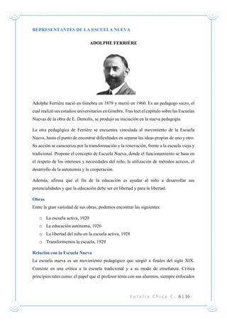 E u l a l i a C h i c a C . 6 | 16
REPRESENTANTES DE LA ESCUELA NUEVA
ADOLPHE FERRIÈRE
Adolphe Ferrière nació en Ginebra en 1879 y murió en 1960. Es un pedagogo suizo, el
cual realizó sus estudios universitarios en Ginebra. Tras leer el capítulo sobre las Escuelas
Nuevas de la obra de E. Demolis, se produjo su iniciación en la nueva pedagogía.
La otra pedagógica de Ferrière se encuentra vinculada al movimiento de la Escuela
Nueva, hasta el punto de encontrar dificultades en separar las ideas propias de uno y otro.
Su acción se caracteriza por la transformación y la renovación, frente a la escuela vieja y
tradicional. Propone el concepto de Escuela Nueva, donde el funcionamiento se basa en
el respeto de los intereses y necesidades del niño, la utilización de métodos acticos, el
desarrollo de la autonomía y la cooperación.
Además, afirma que el fin de la educación es ayudar al niño a desarrollar sus
potencialidades y que la educación debe ser en libertad y para la libertad.
Obras
Entre la gran variedad de sus obras, podemos encontrar las siguientes:
o La escuela activa, 1920
o La educación autónoma, 1926
o La libertad del niño en la escuela activa, 1928
o Transformemos la escuela, 1929
Relación con la Escuela Nueva
La escuela nueva es un movimiento pedagógico que surgió a finales del siglo XIX.
Consiste en una crítica a la escuela tradicional y a su modo de enseñanza. Critica
principios tales como: el papel que el profesor tenía con sus alumnos, siempre enfocados
 