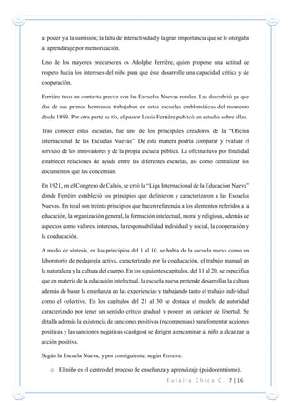E u l a l i a C h i c a C . 7 | 16
al poder y a la sumisión; la falta de interactividad y la gran importancia que se le otorgaba
al aprendizaje por memorización.
Uno de los mayores precursores es Adolphe Ferrière, quien propone una actitud de
respeto hacia los intereses del niño para que éste desarrolle una capacidad crítica y de
cooperación.
Ferrière tuvo un contacto precoz con las Escuelas Nuevas rurales. Las descubrió ya que
dos de sus primos hermanos trabajaban en estas escuelas emblemáticas del momento
desde 1899. Por otra parte su tío, el pastor Louis Ferrière publicó un estudio sobre ellas.
Tras conocer estas escuelas, fue uno de los principales creadores de la “Oficina
internacional de las Escuelas Nuevas”. De esta manera podría comparar y evaluar el
servicio de los innovadores y de la propia escuela pública. La oficina tuvo por finalidad
establecer relaciones de ayuda entre las diferentes escuelas, así como centralizar los
documentos que les concernían.
En 1921, en el Congreso de Calais, se creó la “Liga Internacional de la Educación Nueva”
donde Ferrèire estableció los principios que definieron y caracterizaron a las Escuelas
Nuevas. En total son treinta principios que hacen referencia a los elementos referidos a la
educación, la organización general, la formación intelectual, moral y religiosa, además de
aspectos como valores, intereses, la responsabilidad individual y social, la cooperación y
la coeducación.
A modo de síntesis, en los principios del 1 al 10, se habla de la escuela nueva como un
laboratorio de pedagogía activa, caracterizado por la coeducación, el trabajo manual en
la naturaleza y la cultura del cuerpo. En los siguientes capítulos, del 11 al 20, se especifica
que en materia de la educación intelectual, la escuela nueva pretende desarrollar la cultura
además de basar la enseñanza en las experiencias y trabajando tanto el trabajo individual
como el colectivo. En los capítulos del 21 al 30 se destaca el modelo de autoridad
caracterizado por tener un sentido crítico gradual y poseer un carácter de libertad. Se
detalla además la existencia de sanciones positivas (recompensas) para fomentar acciones
positivas y las sanciones negativas (castigos) se dirigen a encaminar al niño a alcanzar la
acción positiva.
Según la Escuela Nueva, y por consiguiente, según Ferreire:
o El niño es el centro del proceso de enseñanza y aprendizaje (paidocentrismo).
 
