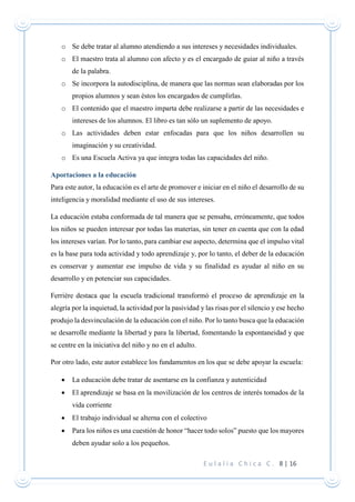 E u l a l i a C h i c a C . 8 | 16
o Se debe tratar al alumno atendiendo a sus intereses y necesidades individuales.
o El maestro trata al alumno con afecto y es el encargado de guiar al niño a través
de la palabra.
o Se incorpora la autodisciplina, de manera que las normas sean elaboradas por los
propios alumnos y sean éstos los encargados de cumplirlas.
o El contenido que el maestro imparta debe realizarse a partir de las necesidades e
intereses de los alumnos. El libro es tan sólo un suplemento de apoyo.
o Las actividades deben estar enfocadas para que los niños desarrollen su
imaginación y su creatividad.
o Es una Escuela Activa ya que integra todas las capacidades del niño.
Aportaciones a la educación
Para este autor, la educación es el arte de promover e iniciar en el niño el desarrollo de su
inteligencia y moralidad mediante el uso de sus intereses.
La educación estaba conformada de tal manera que se pensaba, erróneamente, que todos
los niños se pueden interesar por todas las materias, sin tener en cuenta que con la edad
los intereses varían. Por lo tanto, para cambiar ese aspecto, determina que el impulso vital
es la base para toda actividad y todo aprendizaje y, por lo tanto, el deber de la educación
es conservar y aumentar ese impulso de vida y su finalidad es ayudar al niño en su
desarrollo y en potenciar sus capacidades.
Ferrière destaca que la escuela tradicional transformó el proceso de aprendizaje en la
alegría por la inquietud, la actividad por la pasividad y las risas por el silencio y ese hecho
produjo la desvinculación de la educación con el niño. Por lo tanto busca que la educación
se desarrolle mediante la libertad y para la libertad, fomentando la espontaneidad y que
se centre en la iniciativa del niño y no en el adulto.
Por otro lado, este autor establece los fundamentos en los que se debe apoyar la escuela:
 La educación debe tratar de asentarse en la confianza y autenticidad
 El aprendizaje se basa en la movilización de los centros de interés tomados de la
vida corriente
 El trabajo individual se alterna con el colectivo
 Para los niños es una cuestión de honor “hacer todo solos” puesto que los mayores
deben ayudar solo a los pequeños.
 