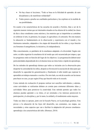 E u l a l i a C h i c a C . 9 | 16
 No hay clases ni lecciones, “Todo se basa en la felicidad de aprender, de auto
disciplinarse y de manifestar solidaridad”:
 Todos ponen a prueba sus cualidades particulares y las explotan en la medida de
sus posibilidades.
En cuanto a las características de las escuelas de acuerdo a Ferrière, iban a ser de la
siguiente manera: tenían que ser internados situados en las afueras de la cuidad, las clases
de diez a doce estudiantes como máximo y las materias que se impartirían se centraban
en enfatizar el arte, la gimnasia, los juegos, la agricultura y la artesanía. De esta manera
la educación se fundamentaría en la observación y experiencia con el mundo y los
fenómenos naturales, adaptados a las etapas del desarrollo de los niños y cuya función
era fomentar el autogobierno, la iniciativa y la independencia.
Más concretamente, es partidario de la enseñanza adaptada a la diversidad. Según este
autor, se debe organizar la enseñanza de tal modo que esté secuenciada por etapas y que
los programas estén en función del logro de los objetivos. La programación deberá tener
particularidades dependiendo de si el alumno tiene un ritmo lento o rápido de aprendizaje.
De los métodos de aprendizaje destaca que todos se iniciarán con la observación para
despertar la curiosidad de los niños, después se favorecerá la asociación de ideas para que
desarrolle la capacidad de generalización y finalmente el niño tendrá que expresar lo
aprendido en trabajos manuales o escritos. Por otro lado, no está de acuerdo con las tareas
para hacer en casa, ya que según él hay que hacerlo todo en la escuela.
Como método de evaluación él propone realizar test sencillos individuales y además,
como actividades se realizarían debates en común para contrastar diferentes ideas y
actividades libres para promover la creatividad. Este método permite que todos los
alumnos puedan aprender a su ritmo, al ser orientada a los intereses promoverá la
participación y la disciplina y, por lo tanto, la calidad y el rendimiento serán mayores.
Todas sus ideas se apoyan, junto con la Escuela Nueva, en la psicología genética. Esta
provee a la educación de las leyes del desarrollo, sus constantes, sus etapas, sus
necesidades y otras aspectos que van a facilitar la adaptación del proceso enseñanza-
aprendizaje a las características del niño. (Hornuez, 2014)
 