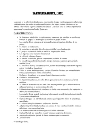 LA ESCUELA NUEVA, (1921)

La escuela es un laboratorio de educación experimental. Es aquí cuando empezamos a hablar de
los kindergarten, los cuales se fundaron en Inglaterra; los padres estaban trabajando en las
fábricas y necesitaban lugares donde tener a su hijos. La escuela tiene un sentido experimental
recuperan el pensamiento de Locke, Descartes...

CARACTERÍSTICAS:
 Se fomenta el trabajo libre en equipo es muy importante que los niños se socialicen y
trabajen en grupos. Se distribuye a los alumnos en grupos de edad.
 Las escuelas deben estar cerca de las ciudades, necesario debido al trabajo de los
padres.
 Se practica la coeducación.
 Se potenciaba la actividad física, la psicomotricidad como fundamental.
 El juego, a través de él, el niño se socializa, juega con los demás.
 Los deportes, como elemento fundamental.
 Se cultiva la música y el canto.
 Se realizan excursiones, paseos, campamentos, colonias de verano.
 Se concede especial importancia a los trabajos manuales, necesitan aprender de la
realidad,”tocar”.
 La conciencia moral y los deberes cívicos, durante mucho tiempo la enseñanza española
estuvo vinculada al franquismo.
 Utiliza lo menos posible premios y castigos. El castigo físico era una metodología de
trabajo, actualmente no existe, pero se añora.
 Rechaza el formalismo, en la educación debe haber cooperación,
 Rechaza el intelectualismo.
 El alejamiento de la vida, los niños deben aprender a resolver problemas de la vida
cotidiana.
 Se centra en las necesidades del niño. Estos autores plantean que la enseñanza básica
debe estar centrada en las necesidades del niño.
 Paidocentrismo, el centro de la enseñanza es el niño y sus necesidades. Lo importante es
el niño, no nuestro contenido.
 Learning for doing, aprende haciendo, el niño pequeño aprende haciendo, manipulando.
Eje de nuestra metodología.
 Implica el respeto a la individualidad, tenemos que respetar los ritmos de aprendizaje,
necesidades.
 La escuela debe girar en torno a los intereses del niño.
 Adaptación y flexibilidad, planificas una semana de clase y en función de los intereses
deberemos estar adaptando el aula.
 Los intereses deben ser el centro organizador de los contenidos.
 Implica libertad, que cada chico pueda ir tomando sus propias decisiones.
 Autonomía, cada niño aprende de forma autónoma y de forma natural.
 Autoactividad.
(Video Roger Sack)

 