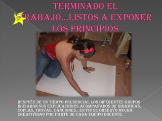 TERMINADO EL TRABAJO…LISTOS A EXPONER LOS PRINCIPIOSDespués de un tiempo prudencial los diferentes grupos iniciaron sus explicaciones acompañados de dinámicas, coplas, trovas, canciones…en fin se observo mucha creatividad por parte de cada equipo docente.