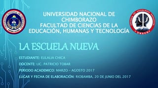 UNIVERSIDAD NACIONAL DE
CHIMBORAZO
FACULTAD DE CIENCIAS DE LA
EDUCACIÓN, HUMANAS Y TECNOLOGÍA
LA ESCUELA NUEVA
ESTUDIANTE: EULALIA CHICA
DOCENTE: LIC. PATRICIO TOBAR
PERIODO ACADEMICO: MARZO – AGOSTO 2017
LUGAR Y FECHA DE ELABORACIÓN: RIOBAMBA, 20 DE JUNIO DEL 2017
 