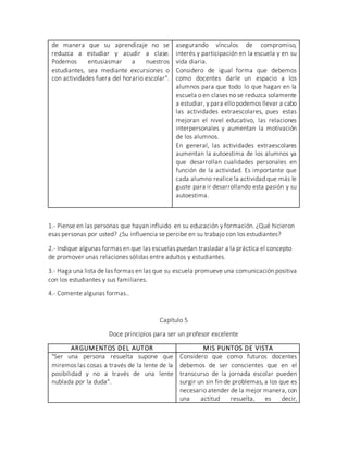 de manera que su aprendizaje no se
reduzca a estudiar y acudir a clase.
Podemos entusiasmar a nuestros
estudiantes, sea mediante excursiones o
con actividades fuera del horario escolar".
asegurando vínculos de compromiso,
interés y participación en la escuela y en su
vida diaria.
Considero de igual forma que debemos
como docentes darle un espacio a los
alumnos para que todo lo que hagan en la
escuela o en clases no se reduzca solamente
a estudiar, y para ello podemos llevar a cabo
las actividades extraescolares, pues estas
mejoran el nivel educativo, las relaciones
interpersonales y aumentan la motivación
de los alumnos.
En general, las actividades extraescolares
aumentan la autoestima de los alumnos ya
que desarrollan cualidades personales en
función de la actividad. Es importante que
cada alumno realice la actividad que más le
guste para ir desarrollando esta pasión y su
autoestima.
1.- Piense en las personas que hayan influido en su educación y formación. ¿Qué hicieron
esas personas por usted? ¿Su influencia se percibe en su trabajo con los estudiantes?
2.- Indique algunas formas en que las escuelas puedan trasladar a la práctica el concepto
de promover unas relaciones sólidas entre adultos y estudiantes.
3.- Haga una lista de las formas en las que su escuela promueve una comunicación positiva
con los estudiantes y sus familiares.
4.- Comente algunas formas..
Capítulo 5
Doce principios para ser un profesor excelente
ARGUMENTOS DEL AUTOR MIS PUNTOS DE VISTA
"Ser una persona resuelta supone que
miremos las cosas a través de la lente de la
posibilidad y no a través de una lente
nublada por la duda".
Considero que como futuros docentes
debemos de ser conscientes que en el
transcurso de la jornada escolar pueden
surgir un sin fin de problemas, a los que es
necesario atender de la mejor manera, con
una actitud resuelta, es decir,
 