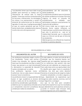 "Los docentes tienen que hacer todo lo que
puedan para examinar su trabajo con la
intervención de realizar éste lo mejor
posible. Tienenque analizar constantemente
las lecciones, motivaciones, las estrategias,
las rutinas y las evaluaciones; y resistir la
tentación de conformarse con los éxitos ya
logrados. En este caso, la peligrosa paradoja
es que, en cuanto pensemos que por fin
hemos hecho bien, probablemente estemos
mucho más cerca de equivocarnos".
preocupándonos por dar soluciones a
dichos problemas.
Es importanteconsiderar que en el proceso
de resolver problemas no existen fórmulas
mágicas; no existe un conjunto de
procedimientos o métodos que
aplicándolos conduzcan precisamente a la
resolución del problema.
Del mismo modo que se espera que el
docente forme sujetos reflexivos, es
importanteque su práctica sea reflexiva,ya
que esto le permitirá no caer en la
mediocridad haciendo que la educación
vaya a su ritmo en vez de que al ritmo de
los estudiantes.
Además gracias a la reflexión los maestros
analizan su práctica docente.
SER RIGUROSOS EN LA TAREA
ARGUMENTOS DEL AUTOR MIS PUNTO DE VISTA
Los profesores excelentes exigen mucho a
sus estudiantes. Tienen unas normas y
niveles muy elevados. Ser riguroso exige
hacer que los estudiantes escriban un poco
mejor, que piensen a un nivel más elevado
o demuestren la capacidad de descubrir
nuevos conceptos por su cuenta.
Los profesores rigurosos nunca se
conforman. Ven en cada clase un reto para
avanzar hacia la excelencia.
Los profesores tienen la responsabilidad de
poner el rigor académico al alcance de
todos y cada uno de los estudiantes y no
solo de los considerados superdotados.
Sabemos que las expectativas elevadas son
un componente clave de la enseñanza de
calidad para todos los estudiantes.
En este subtema, el autor nos trata de dar a
entender que los maestros buenos son
aquellos que son exigentes, rigurosos, que
no se conforman, que quieren más, que
luchan por salir adelante, ser mejores, que
ven cada clase como una oportunidad, reto
o desafío para seguir hacia lo excelente.
Además, nos dice que como docente
tenemos el compromiso de exigirle a todos
nuestros estudiantes y no sólo a algunos y
que, dependiendo las expectativas que
tengamos sobre nuestros alumnos, será lo
que lleguemos a conseguir.
Lo que no nos dice pero considero
importante exponerlo es que los resultados
que obtendremos serán positivos siempre y
cuando el maestro sepa encausar este
camino riguroso con un fin específico.
 